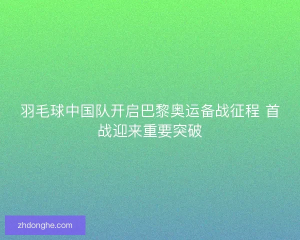 羽毛球中国队开启巴黎奥运备战征程 首战迎来重要突破