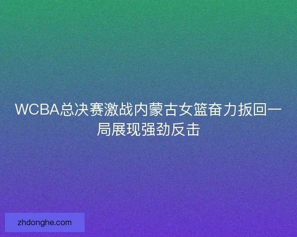 WCBA总决赛激战内蒙古女篮奋力扳回一局展现强劲反击