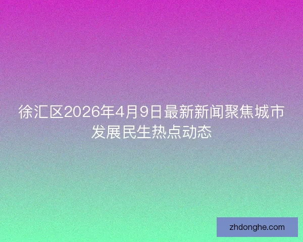 徐汇区2026年4月9日最新新闻聚焦城市发展民生热点动态 徐汇区2026年4月9日最新新闻聚焦城市发展民生热点动态