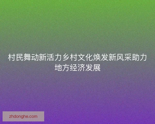 村民舞动新活力乡村文化焕发新风采助力地方经济发展 村民舞动新活力乡村文化焕发新风采助力地方经济发展