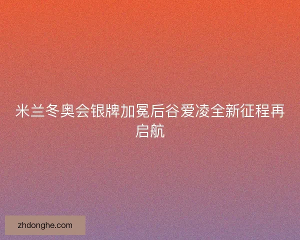 米兰冬奥会银牌加冕后谷爱凌全新征程再启航 米兰冬奥会银牌加冕后谷爱凌全新征程再启航
