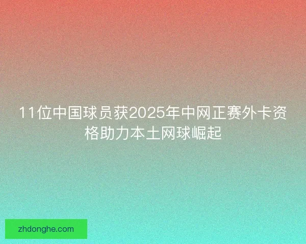 11位中国球员获2025年中网正赛外卡资格助力本土网球崛起
