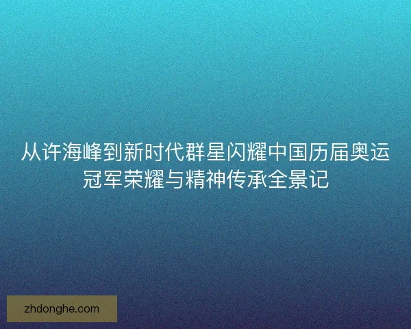 从许海峰到新时代群星闪耀中国历届奥运冠军荣耀与精神传承全景记