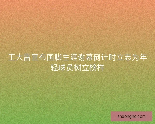 王大雷宣布国脚生涯谢幕倒计时立志为年轻球员树立榜样