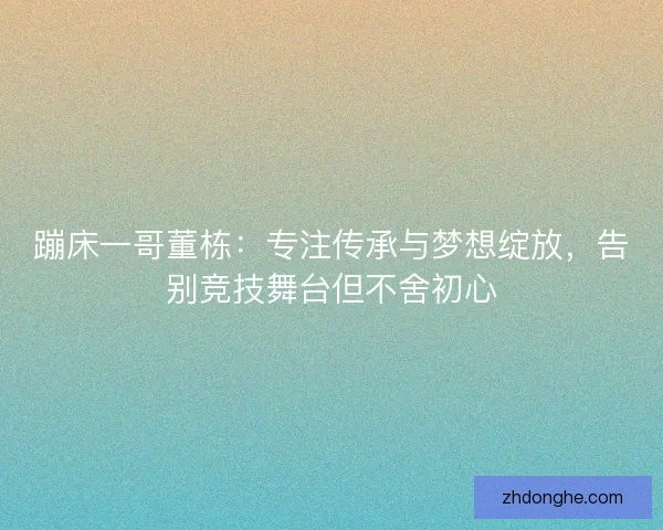 蹦床一哥董栋：专注传承与梦想绽放，告别竞技舞台但不舍初心