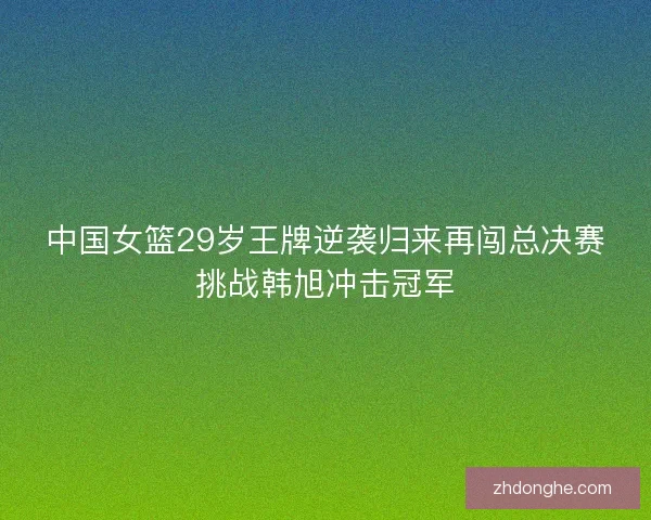 中国女篮29岁王牌逆袭归来再闯总决赛挑战韩旭冲击冠军