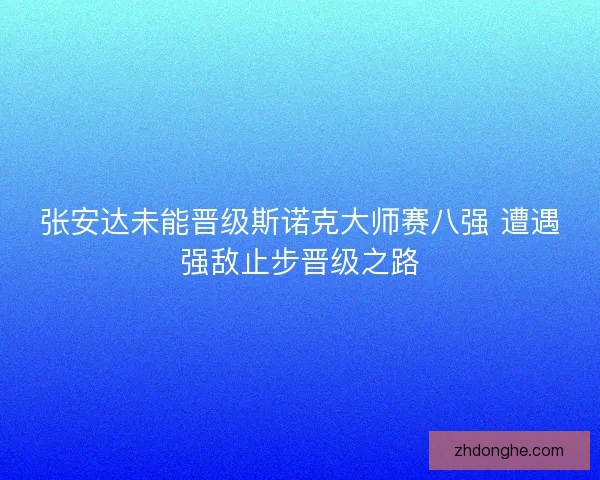 张安达未能晋级斯诺克大师赛八强 遭遇强敌止步晋级之路 张安达未能晋级斯诺克大师赛八强 遭遇强敌止步晋级之路