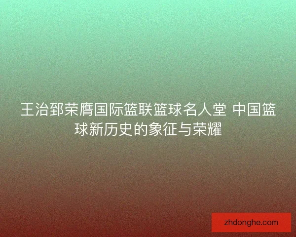 王治郅荣膺国际篮联篮球名人堂 中国篮球新历史的象征与荣耀
