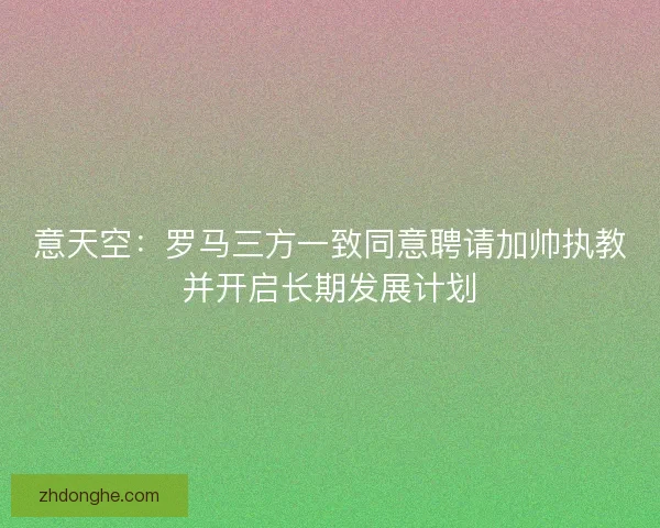 意天空:罗马三方一致同意聘请加帅执教并开启长期发展计划 意天空:罗马三方一致同意聘请加帅执教并开启长期发展计划
