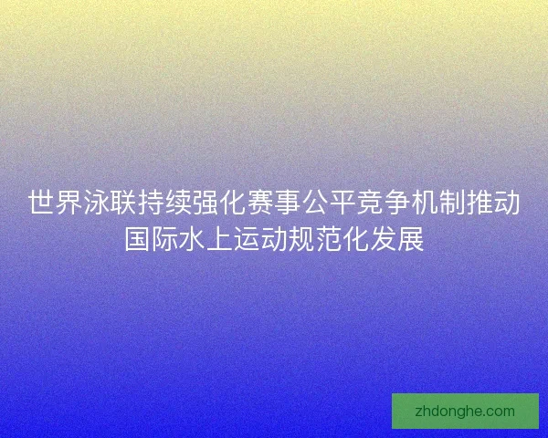 世界泳联持续强化赛事公平竞争机制推动国际水上运动规范化发展 世界泳联持续强化赛事公平竞争机制推动国际水上运动规范化发展
