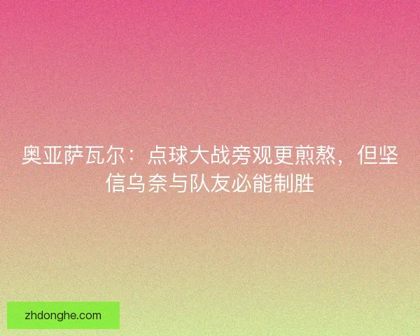 奥亚萨瓦尔：点球大战旁观更煎熬，但坚信乌奈与队友必能制胜