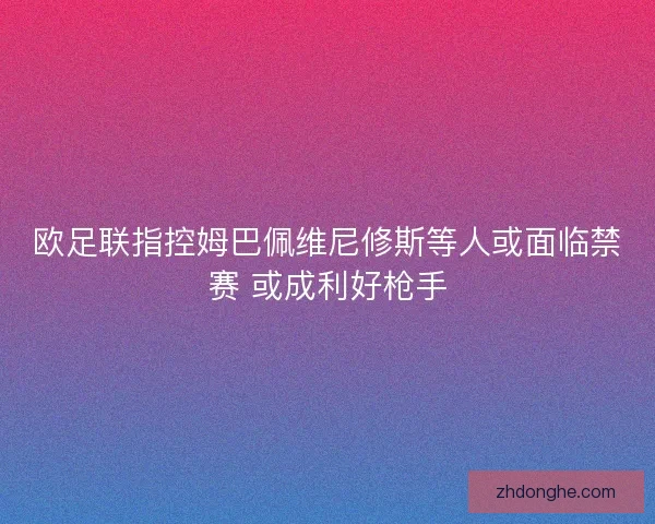 欧足联指控姆巴佩维尼修斯等人或面临禁赛 或成利好枪手 欧足联指控姆巴佩维尼修斯等人或面临禁赛 或成利好枪手