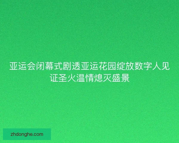 亚运会闭幕式剧透亚运花园绽放数字人见证圣火温情熄灭盛景