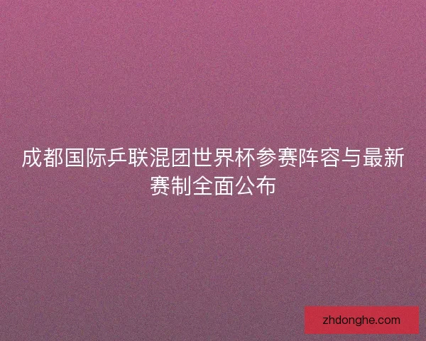 成都国际乒联混团世界杯参赛阵容与最新赛制全面公布