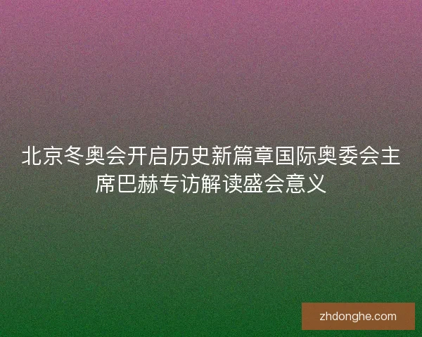 北京冬奥会开启历史新篇章国际奥委会主席巴赫专访解读盛会意义 北京冬奥会开启历史新篇章国际奥委会主席巴赫专访解读盛会意义