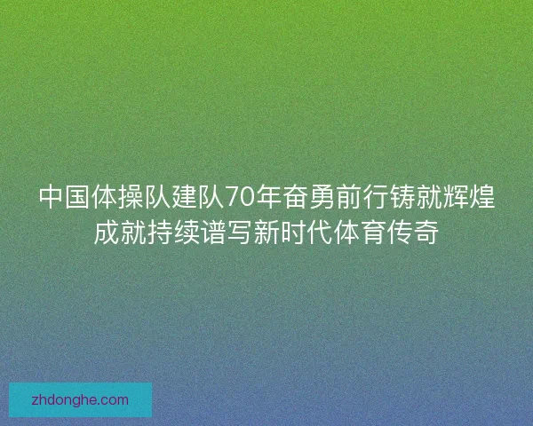 中国体操队建队70年奋勇前行铸就辉煌成就持续谱写新时代体育传奇