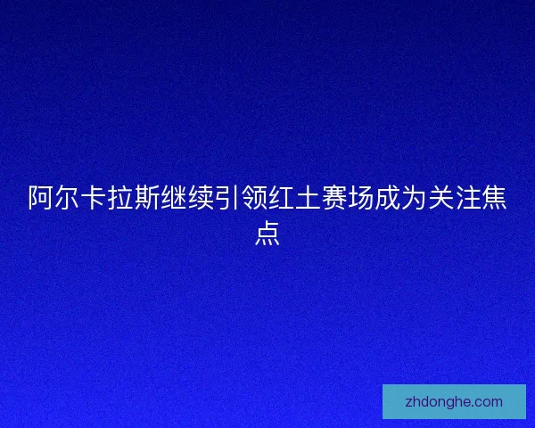 阿尔卡拉斯继续引领红土赛场成为关注焦点 阿尔卡拉斯继续引领红土赛场成为关注焦点
