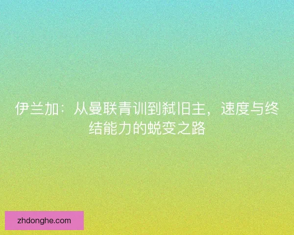 伊兰加:从曼联青训到弑旧主,速度与终结能力的蜕变之路 伊兰加:从曼联青训到弑旧主,速度与终结能力的蜕变之路