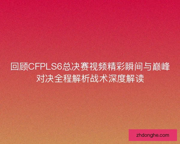 回顾CFPLS6总决赛视频精彩瞬间与巅峰对决全程解析战术深度解读 回顾CFPLS6总决赛视频精彩瞬间与巅峰对决全程解析战术深度解读