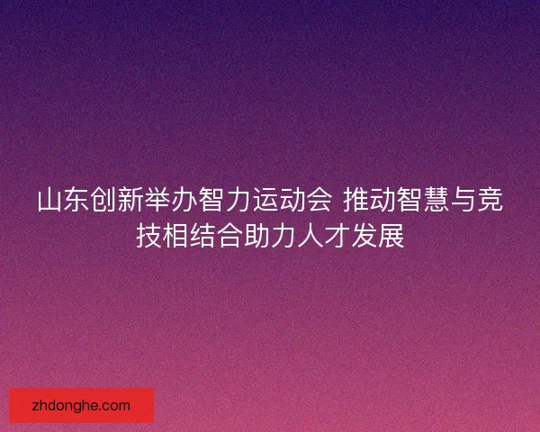 山东创新举办智力运动会 推动智慧与竞技相结合助力人才发展 山东创新举办智力运动会 推动智慧与竞技相结合助力人才发展